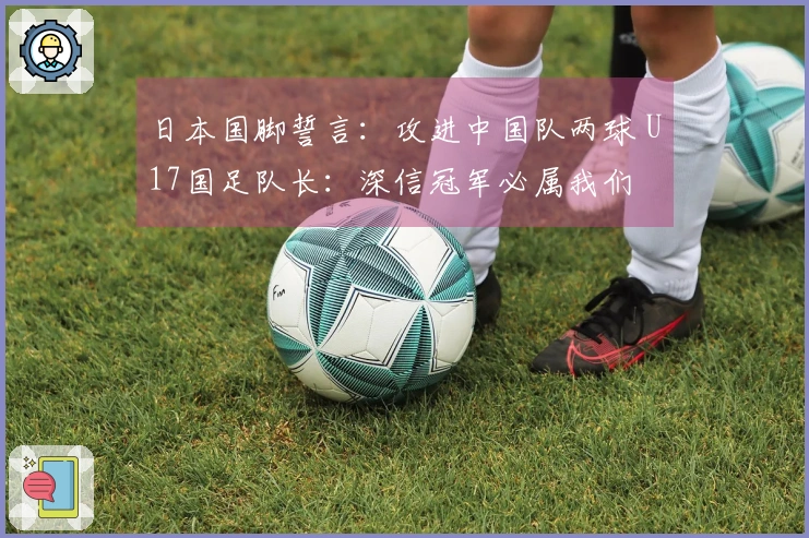 日本国脚誓言：攻进中国队两球 U17国足队长：深信冠军必属我们