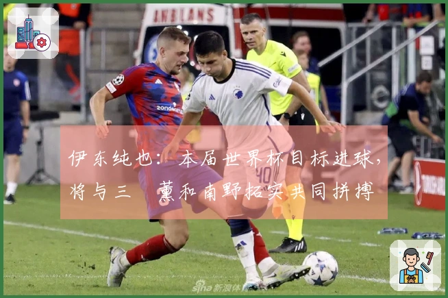 伊东纯也：本届世界杯目标进球，将与三笘薰和南野拓实共同拼搏