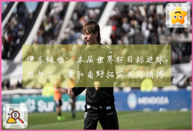 伊东纯也：本届世界杯目标进球，将与三笘薰和南野拓实共同拼搏
